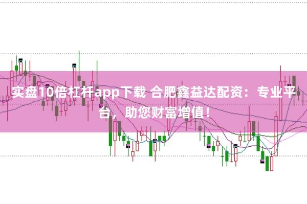 实盘10倍杠杆app下载 合肥鑫益达配资：专业平台，助您财富增值！