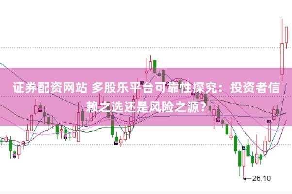 证券配资网站 多股乐平台可靠性探究：投资者信赖之选还是风险之源？