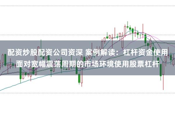 配资炒股配资公司资深 案例解读：杠杆资金使用面对宽幅震荡周期的市场环境使用股票杠杆