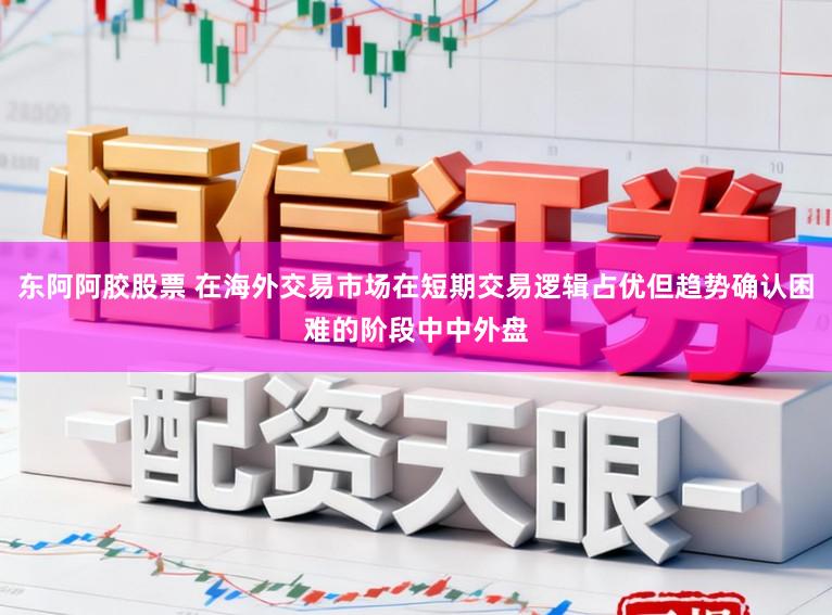 东阿阿胶股票 在海外交易市场在短期交易逻辑占优但趋势确认困难的阶段中中外盘