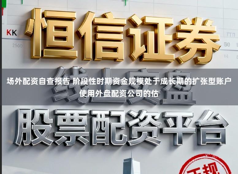 场外配资自查报告 阶段性时期资金规模处于成长期的扩张型账户使用外盘配资公司的估