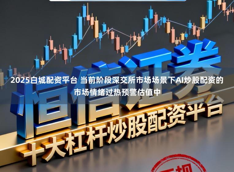 2025白城配资平台 当前阶段深交所市场场景下AI炒股配资的市场情绪过热预警估值中