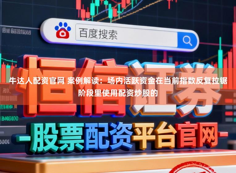 牛达人配资官网 案例解读：场内活跃资金在当前指数反复拉锯阶段里使用配资炒股的