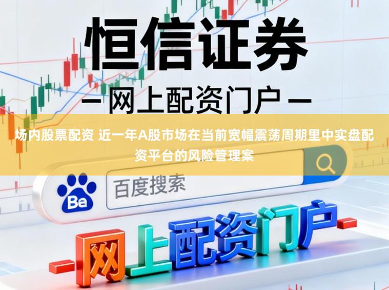 场内股票配资 近一年A股市场在当前宽幅震荡周期里中实盘配资平台的风险管理案