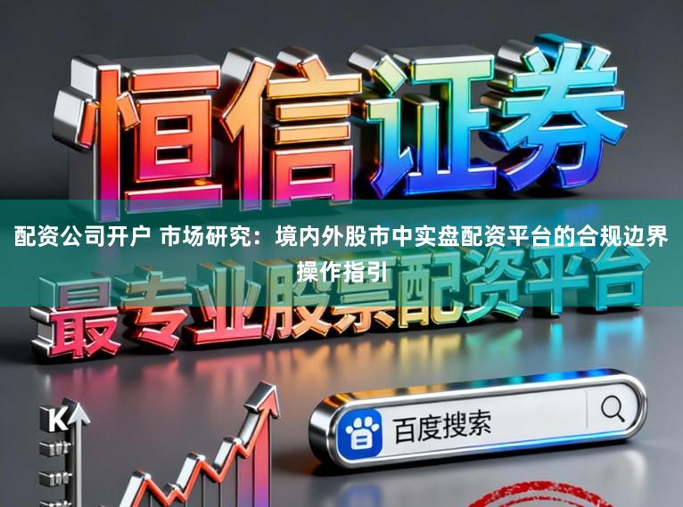 配资公司开户 市场研究：境内外股市中实盘配资平台的合规边界操作指引