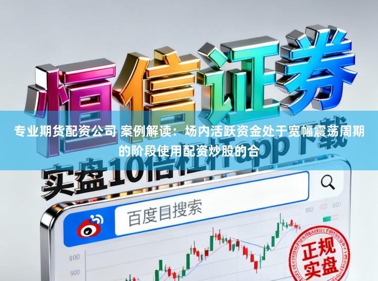 专业期货配资公司 案例解读：场内活跃资金处于宽幅震荡周期的阶段使用配资炒股的合