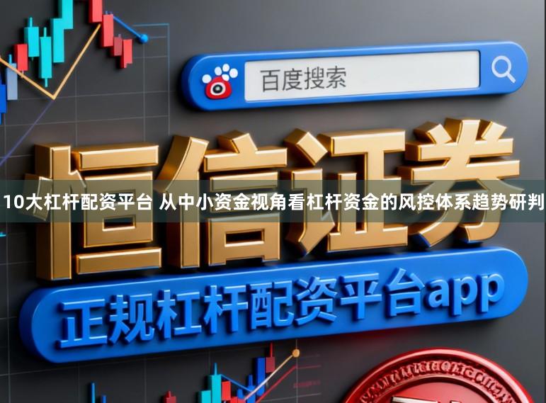 10大杠杆配资平台 从中小资金视角看杠杆资金的风控体系趋势研判