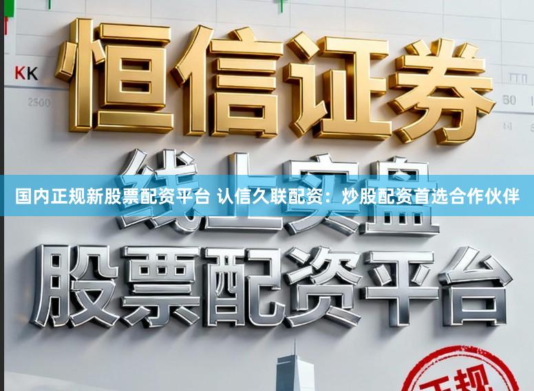 国内正规新股票配资平台 认信久联配资：炒股配资首选合作伙伴